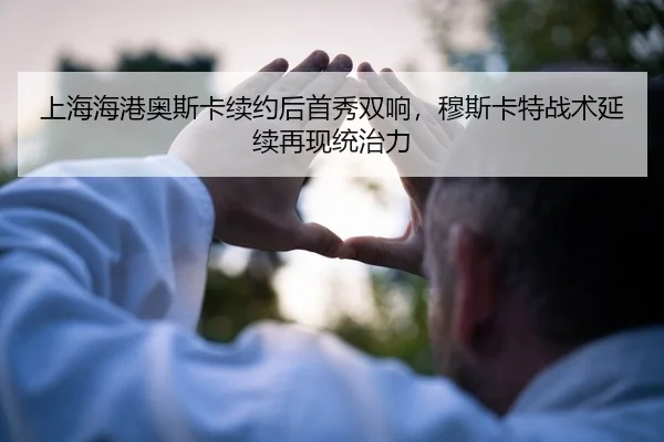 上海海港奥斯卡续约后首秀双响，穆斯卡特战术延续再现统治力